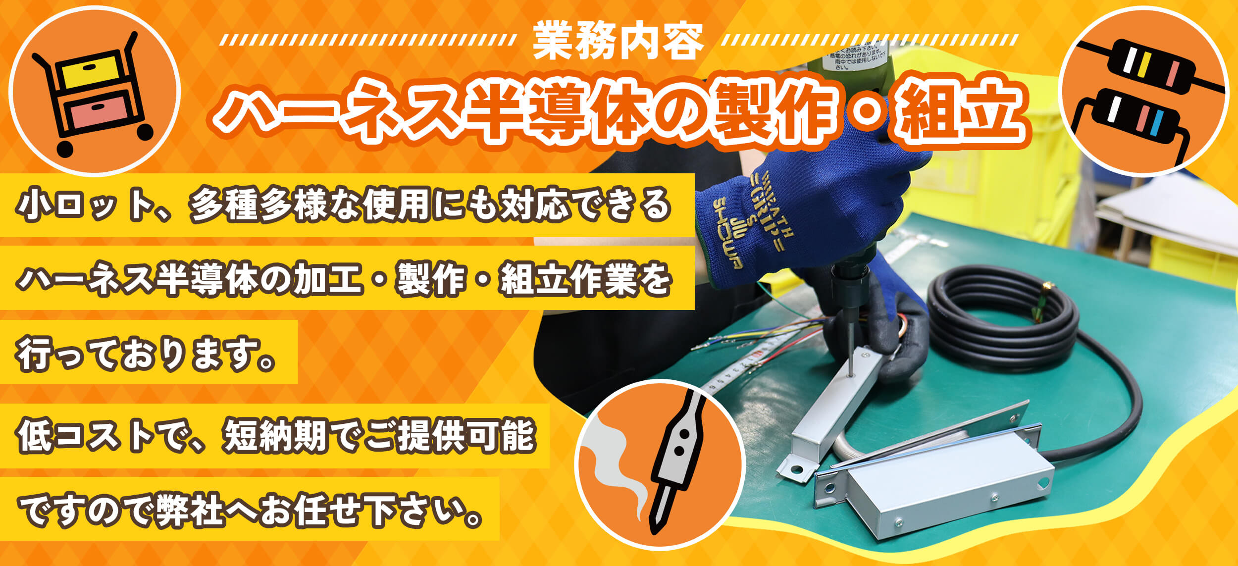 業務内容 ハーネス半導体の製作・組立小ロット、多種多様な使用にも対応できるハーネス半導体の加工・製作・組立作業を行っております。低コストで、短納期でご提供可能ですので弊社へお任せ下さい。
